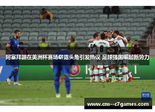 阿塞拜疆在美洲杯赛场崭露头角引发热议 足球强国崛起新势力