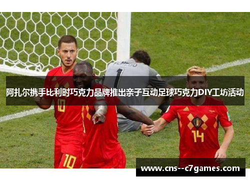 阿扎尔携手比利时巧克力品牌推出亲子互动足球巧克力DIY工坊活动