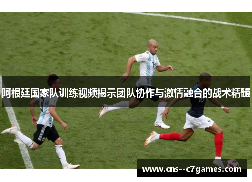 阿根廷国家队训练视频揭示团队协作与激情融合的战术精髓